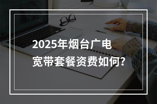 2025年烟台广电宽带套餐资费如何？