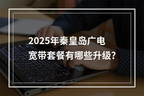 2025年秦皇岛广电宽带套餐有哪些升级？