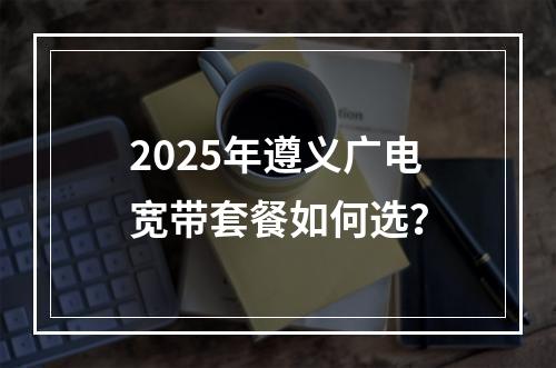 2025年遵义广电宽带套餐如何选？