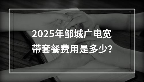 2025年邹城广电宽带套餐费用是多少？
