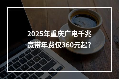 2025年重庆广电千兆宽带年费仅360元起？