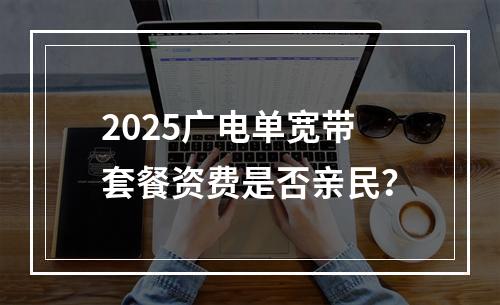 2025广电单宽带套餐资费是否亲民？
