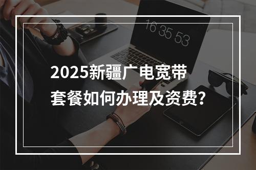 2025新疆广电宽带套餐如何办理及资费？