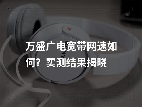 万盛广电宽带网速如何？实测结果揭晓
