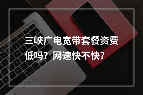 三峡广电宽带套餐资费低吗？网速快不快？
