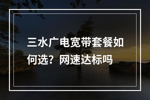 三水广电宽带套餐如何选？网速达标吗