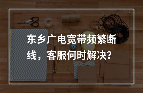 东乡广电宽带频繁断线，客服何时解决？