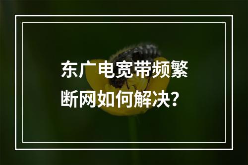 东广电宽带频繁断网如何解决？