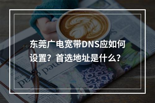 东莞广电宽带DNS应如何设置？首选地址是什么？