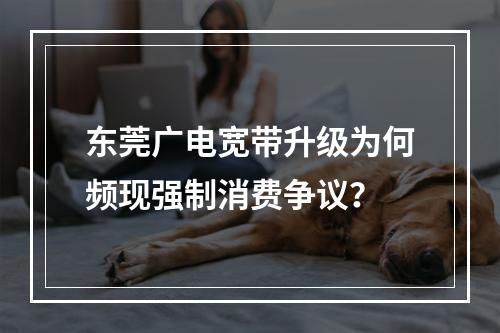 东莞广电宽带升级为何频现强制消费争议？