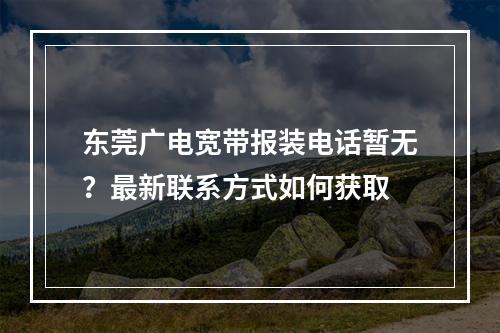 东莞广电宽带报装电话暂无？最新联系方式如何获取