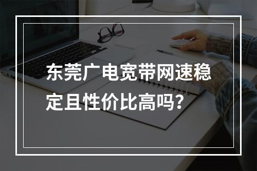 东莞广电宽带网速稳定且性价比高吗？