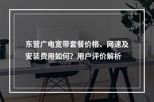 东营广电宽带套餐价格、网速及安装费用如何？用户评价解析