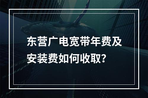 东营广电宽带年费及安装费如何收取？