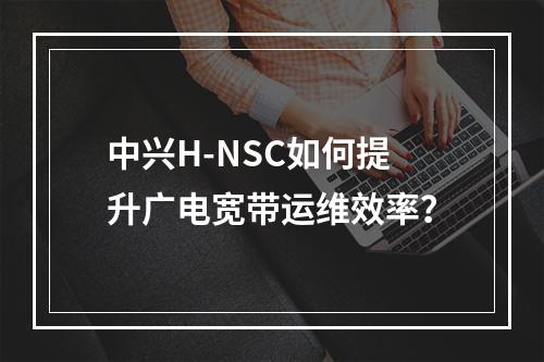中兴H-NSC如何提升广电宽带运维效率？