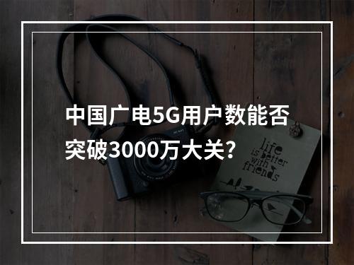 中国广电5G用户数能否突破3000万大关？