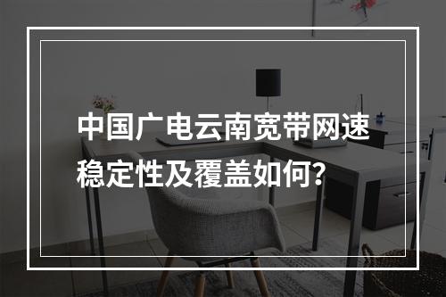 中国广电云南宽带网速稳定性及覆盖如何？