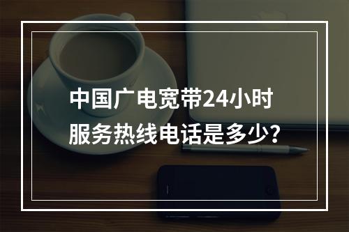 中国广电宽带24小时服务热线电话是多少？