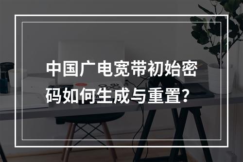 中国广电宽带初始密码如何生成与重置？