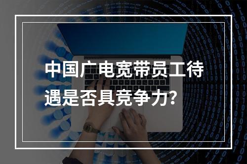 中国广电宽带员工待遇是否具竞争力？