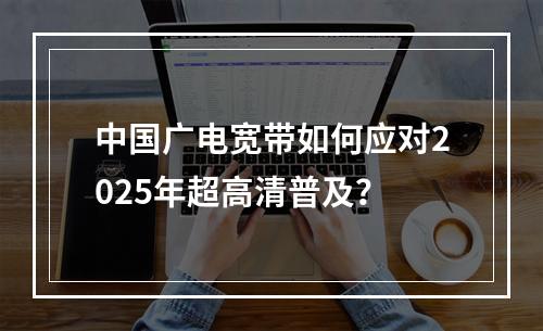 中国广电宽带如何应对2025年超高清普及？