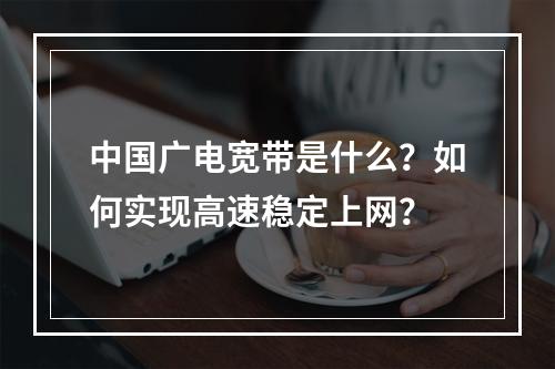 中国广电宽带是什么？如何实现高速稳定上网？