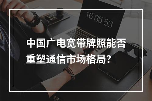 中国广电宽带牌照能否重塑通信市场格局？