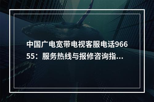 中国广电宽带电视客服电话96655：服务热线与报修咨询指南