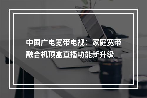 中国广电宽带电视：家庭宽带融合机顶盒直播功能新升级