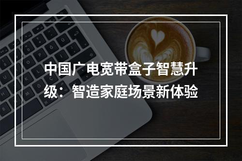 中国广电宽带盒子智慧升级：智造家庭场景新体验