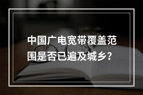 中国广电宽带覆盖范围是否已遍及城乡？