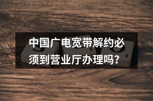 中国广电宽带解约必须到营业厅办理吗？