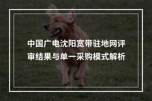 中国广电沈阳宽带驻地网评审结果与单一采购模式解析
