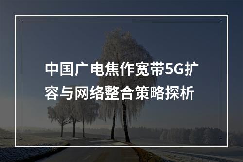 中国广电焦作宽带5G扩容与网络整合策略探析