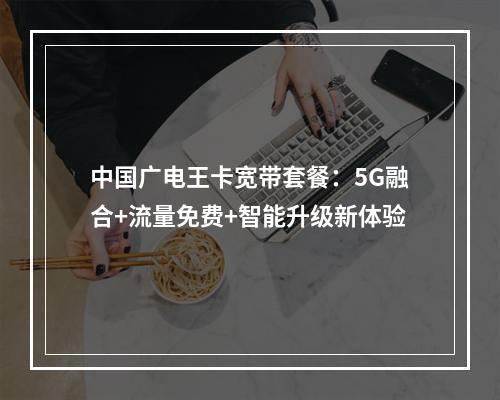 中国广电王卡宽带套餐：5G融合+流量免费+智能升级新体验