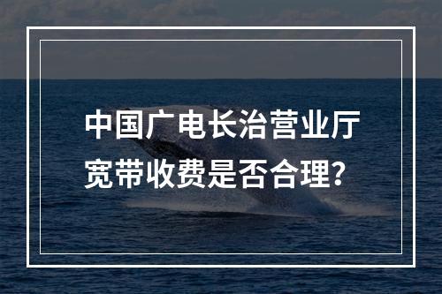 中国广电长治营业厅宽带收费是否合理？