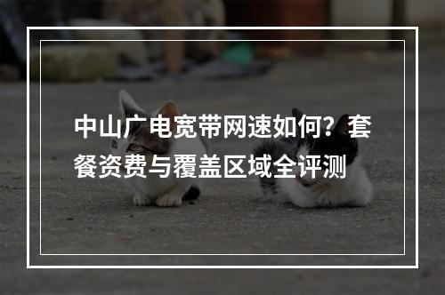 中山广电宽带网速如何？套餐资费与覆盖区域全评测