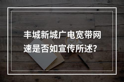 丰城新城广电宽带网速是否如宣传所述？