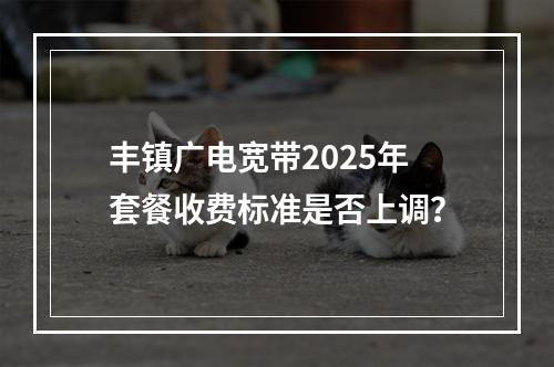 丰镇广电宽带2025年套餐收费标准是否上调？