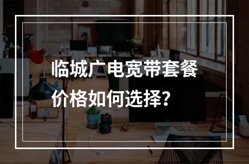 临城广电宽带套餐价格如何选择？
