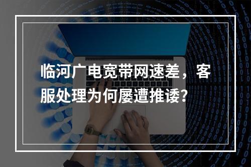 临河广电宽带网速差，客服处理为何屡遭推诿？