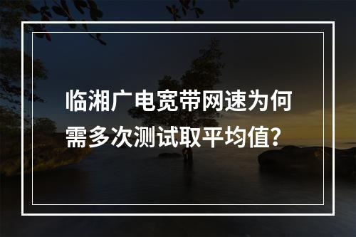 临湘广电宽带网速为何需多次测试取平均值？