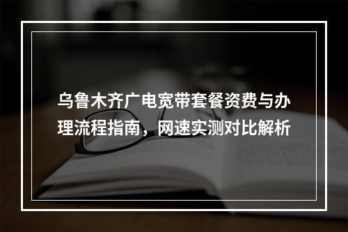 乌鲁木齐广电宽带套餐资费与办理流程指南，网速实测对比解析