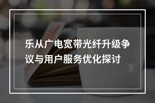乐从广电宽带光纤升级争议与用户服务优化探讨