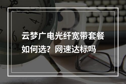云梦广电光纤宽带套餐如何选？网速达标吗