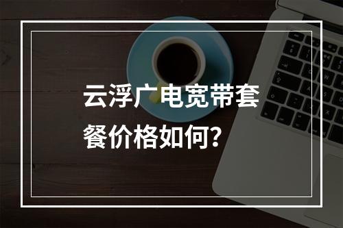 云浮广电宽带套餐价格如何？
