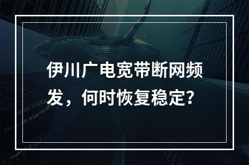 伊川广电宽带断网频发，何时恢复稳定？