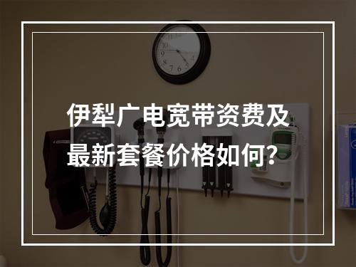 伊犁广电宽带资费及最新套餐价格如何？