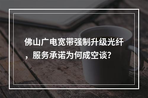 佛山广电宽带强制升级光纤，服务承诺为何成空谈？