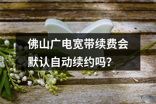 佛山广电宽带续费会默认自动续约吗？